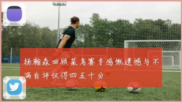 杨瀚森回顾菜鸟赛季感慨遗憾与不满自评仅得四五十分