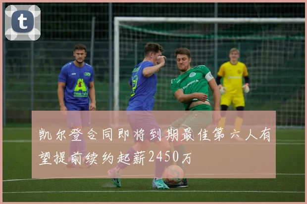 凯尔登合同即将到期最佳第六人有望提前续约起薪2450万