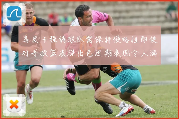 乌度卡强调球队需保持侵略性即使对手投篮表现出色近期表现令人满意