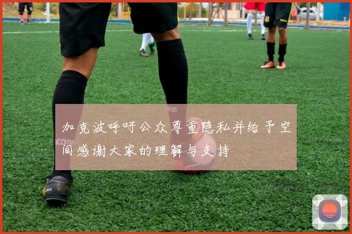 加克波呼吁公众尊重隐私并给予空间感谢大家的理解与支持