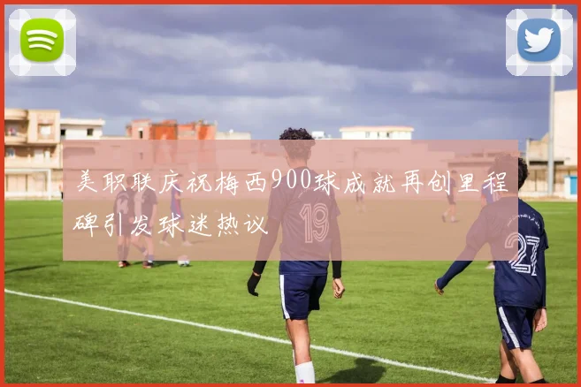 美职联庆祝梅西900球成就再创里程碑引发球迷热议