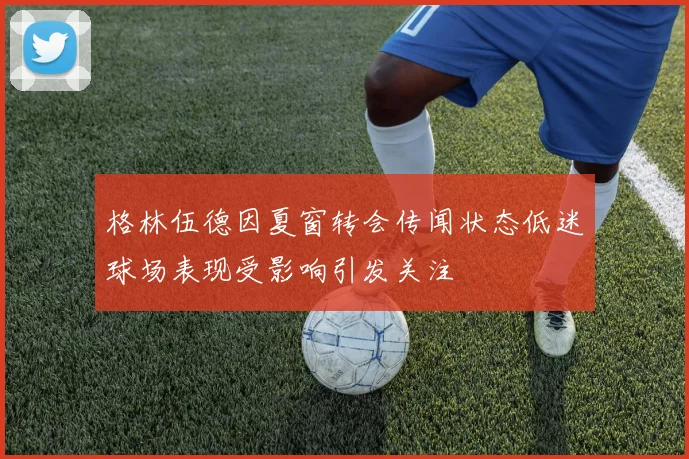 格林伍德因夏窗转会传闻状态低迷球场表现受影响引发关注