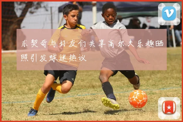 东契奇与好友们共享高尔夫乐趣晒照引发球迷热议