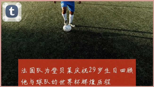 法国队为登贝莱庆祝29岁生日回顾他与球队的世界杯辉煌历程