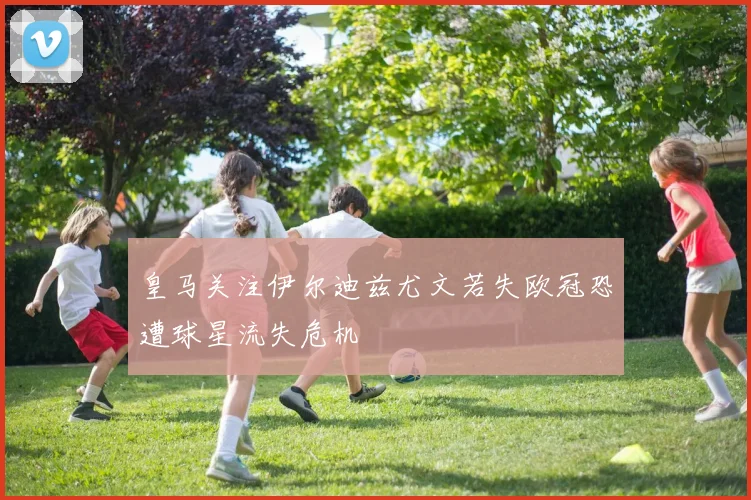 皇马关注伊尔迪兹尤文若失欧冠恐遭球星流失危机