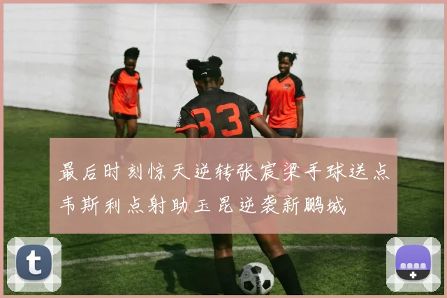 最后时刻惊天逆转张宸梁手球送点韦斯利点射助玉昆逆袭新鹏城