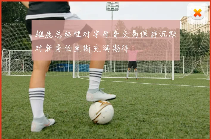 雄鹿总经理对字母哥交易保持沉默对新秀伯里斯充满期待
