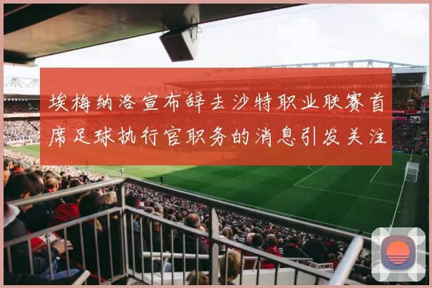 埃梅纳洛宣布辞去沙特职业联赛首席足球执行官职务的消息引发关注