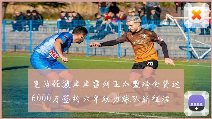 皇马强援库库雷利亚加盟转会费达6000万签约六年助力球队新征程