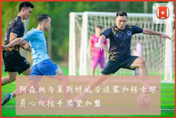 阿森纳与莱斯特城洽谈蒙加转会球员心向枪手渴望加盟