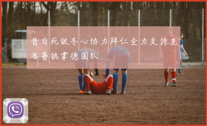 昔日死敌齐心协力拜仁全力支持克洛普执掌德国队
