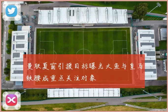 曼联夏窗引援目标曝光大鱼与皇马铁腰成重点关注对象