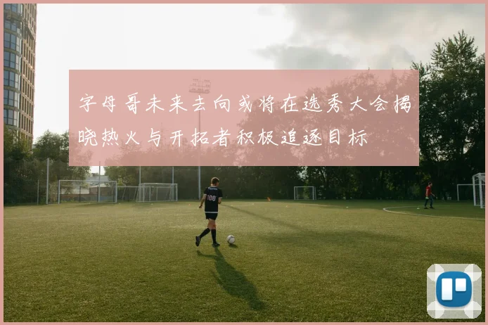 字母哥未来去向或将在选秀大会揭晓热火与开拓者积极追逐目标